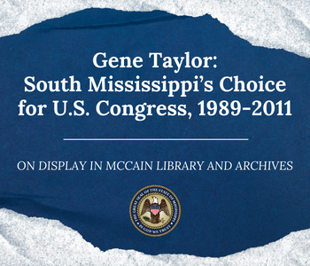 Blue background with torn edges, like torn paper. Text, in white: Gene Taylor: South Mississippi’s Choice for U.S. Congress, 1989-2011, On Display in McCain Library and Archives. Underneath is the state seal for the State of Mississippi.