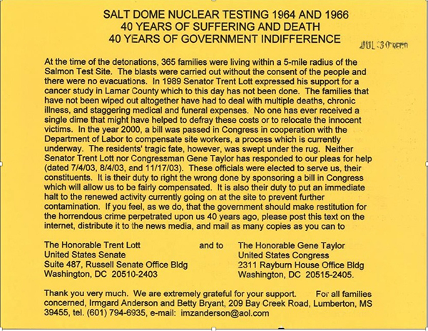 SALT DOME NUCLEAR TESTING 1964 AND 1966 40 YEARS OF SUFFERING AND DEATH 40
YEARS OF GOVERNMENT INDIFFERENCE. At the time of the detonations, 365 families were living
 
within a 5-mile radius of the Salmon Test Site. The blasts were carried out without the consent of the people and there were no evacuations. In 1989 Senator Trent Lott expressed his support for a cancer study in Lamar County, which to this day has not been done. The families that have not been wiped out altogether have had to deal with multiple deaths, chronic illness, and staggering medical and future expenses. No one has ever received a single dime that might have helped to defray these costs or to relocate the innocent victims. In the year 2000, a bill was passed in Congress in cooperation with the Department of Labor to compensate site workers, a process which is currently underway. The resident's tragic fate, however, was swept under the rug. Neither Senator Trent Lott nor Congressman Gene Taylor has responded to our pleas for help (dated 7/4/03, 8/4/03, and 11/17/03). These officials were elected to serve us, their constituents. It is their duty to right the wrong done by sponsoring a bill in Congress which will allow us to be fairly compensated. It is also their duty to put an immediate halt to the renewed activity currently going on at the site to prevent further contamination. If you feel, as we do, that the government should make restitution for the horrendous crime perpetrated upon us 40 years ago, Please post this text on the Internet, distribute it to the news media, and mail as many copies as you can to the Honorable Trent Lott, United States Senate, Suite 487, Russell Senate Office Bldg, Washington, DC 20510-2403. and to The Honorable Gene Taylor, United States Congress, 2311 Rayburn House Office Bldg, Washington, DC 20515-2405. Thank you very much. We are extremely grateful for your support for all families concerned, Irmgard Anderson and Betty Bryant, 209 Bay Creek Road, Lumberton, MS.
39455, Tel. (601) 794-6935, e-mail: imzanderson@aol.com.
