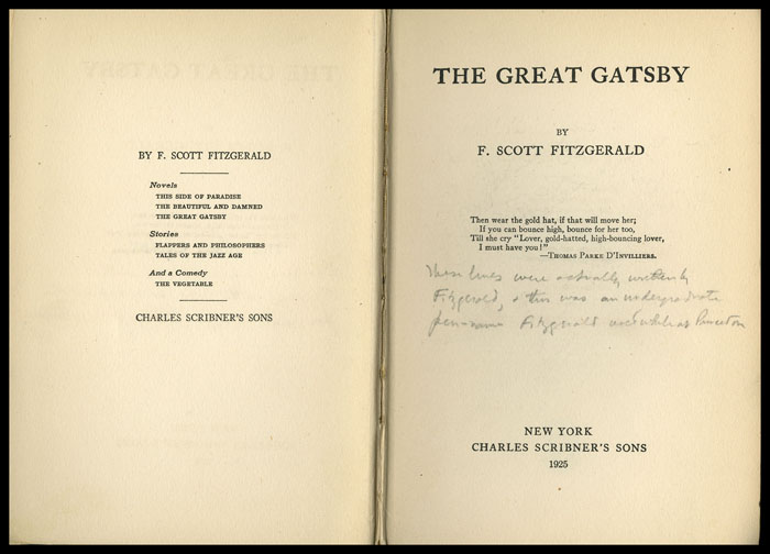 The left page reads F. SCOTT FITZGERALD and below lists his Novels, which include THIS SIDE OF PARADISE, THE BEAUTIFUL AND THE DAMNED, and THE GREAT GATSBY.  Below this is the word Stories, which is listed as FLAPPERS AND PHILOSOPHERS and TALES OF THE JAZZ AGE.  Below this is the words And a Comedy and listed below is the title THE VEGETABLE.  Below this it read CHARLES SCRIBNERs SONS. On the opposite page is the title THE GREAT GATSBY by F. Scott Fitzgerald.  Below this is a poem quotation which reads: Then wear the gold hat, if that will move her; If you can bounce high, bounce for her too, Til she cry Lover, gold-hatted, high-bouncing lover, I must have you! Following the poem is the quotation’s author, Thomas Parke DInvilliers
Below this is handwritten text: These lines were actually written by Fitzgerald, & this was an undergraduate pen-name Fitzgerald used while at Princeton
Below this is the publishers place, name, and year: New York Charles Scribners Sons 1925