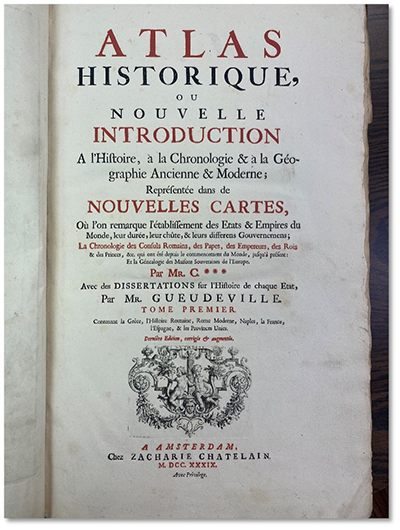 Front cover – The front cover of the book is written in French with red and black lettering. A decorative image featuring putti and vegetation is found at the bottom of the page. The title of the book translated in English reads - Historical Atlas, Or New Introduction to History, Chronology & Ancient & Modern History; Represented in New Maps, Where we notice the establishment of the States and Empires of the World, their duration, their fall, and their different Governments; The Chronology of Roman Consuls, Popes, Emperors, Kings & Princes & etc. which have been from the Beginning of the world, until now: And the Genealogy of the Sovereign Houses of Europe. By Mr. C. With Dissertations for the History of each State, By Mr. Gueudeville. First Volume. Containing Greece, Roman History, Modern Rome, Naples, France, Spain, and the United Provinces. Last Edition, corrected & augmented. In Amsterdam with Zacharie Chatelain, 1739 with Privilege.