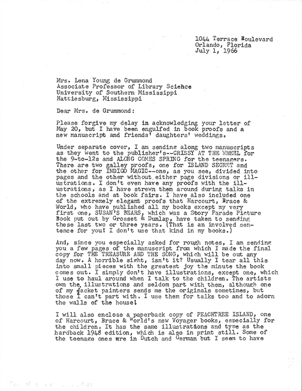  Letter from Mildred Lawrence, Orland, Florida, to Professor Lena Young de Grummond, Hattiesburg, Mississippi sent on July 1st, 1966. (Typewriter)
Dear Mrs. de Grummond: 
Please forgive my delay in acknowledging your letter of May 20, but I have been engulfed in book proofs and a new manuscript and friends daughters weddings.
Under separate cover, I am sending along two manuscripts as they went to the publisher’s– CRISSY AT THE WHEEL for the 9–to12s and ALONG COMES SPRING for the teenagers. There are two galley proofs, one for ISLAND SECRET and the other for INDIGO MAGIC–one, as you see, divided into pages and the other without either page divisions or illustrations. I don’t even have any proofs with the illustrations, as I have strewn them around during talks in the schools and at book fairs. I have also included one of the extremely elegant proofs that HArcourt, Brace & World, who have published all my books except my very first one, SUSAN’S BEARS, which was a Story Parade PictureBook put out by Grosset & Dunlap, have taken to sending these last two or three years. (That is an involved sentence for you! I don’t use that kind in my books.) 
And, since you especially asked for rough notes, I am sending you a few pages of the manuscript from which I made the final copy THE TREASURE AND THE SONG, which will be out any day now. A horrible sight, isn’t it? Usually I tear all this into small pieces with the greatest joy the minute the book comes out. I simply don’t have illustrations and seldom part with them, although one of my jacket painters sends me the originals sometimes, but those I can’t part with. I use them for talks too and to adorn the walls of my house!
I will also enclose a paperback copy of PEACHTREE ISLAND, one of Harcourt, Brace & World’s new Voyager books, especially for the children. It has the same illustrations and type as the hardback 948 edition, which is also in print still. Some of the teenage ones are in Dutch and German but I seem to have no copies of those. I hope that these items will be of use to you. 
Sincerely, (signed with pen) Mildred Lawrence
